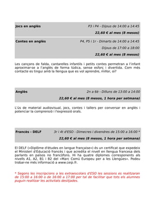Jocs en anglès P3 i P4 - Dijous de 14:00 a 14:45
22,60 € al mes (8 mesos)
Contes en anglès P4, P5 i 1r - Dimarts de 14:00 a 14:45
Dijous de 17:00 a 18:00
22,60 € al mes (8 mesos)
Les cançons de falda, cantarelles infantils i petits contes permetran a l’infant
aproximar-se a l’anglès de forma lúdica, sense esforç i divertida. Com més
contacte es tingui amb la llengua que es vol aprendre, millor, oi?
Anglès 2n a 6è - Dilluns de 13:00 a 14:00
22,60 € al mes (8 mesos, 1 hora per setmana)
L'ús de material audiovisual, jocs, contes i tallers per conversar en anglès i
potenciar la comprensió i l'expressió orals.
Francès - DELF 3r i 4t d'ESO - Dimecres i divendres de 15:00 a 16:00 *
22,60 € al mes (8 mesos, 1 hora per setmana)
El DELF («Diplôme d'études en langue française») és un certificat que expedeix
el Ministeri d'Educació francès i que acredita el nivell en llengua francesa dels
parlants en països no francòfons. Hi ha quatre diplomes corresponents als
nivells A1, A2, B1 i B2 del «Marc Comú Europeu per a les Llengües». Podeu
trobar-ne més informació a www.ceip.fr.
* Segons les inscripcions a les extraescolars d'ESO les sessions es realitzaran
de 15:00 a 16:00 o de 16:00 a 17:00 per tal de facilitar que tots els alumnes
puguin realitzar les activitats desitjades.
 
