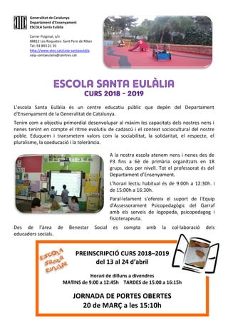 L’escola Santa Eulàlia és un centre educatiu públic que depèn del Departament
d'Ensenyament de la Generalitat de Catalunya.
Tenim com a objectiu primordial desenvolupar al màxim les capacitats dels nostres nens i
nenes tenint en compte el ritme evolutiu de cadascú i el context sociocultural del nostre
poble. Eduquem i transmetem valors com la sociabilitat, la solidaritat, el respecte, el
pluralisme, la coeducació i la tolerància.
A la nostra escola atenem nens i nenes des de
P3 fins a 6è de primària organitzats en 18
grups, dos per nivell. Tot el professorat és del
Departament d’Ensenyament.
L’horari lectiu habitual és de 9:00h a 12:30h. i
de 15:00h a 16:30h.
Paral·lelament s’ofereix el suport de l'Equip
d'Assessorament Psicopedagògic del Garraf
amb els serveis de logopeda, psicopedagog i
fisioterapeuta.
Des de l’àrea de Benestar Social es compta amb la col·laboració dels
educadors socials.
Generalitat de Catalunya
Departament d’Ensenyament
ESCOLA Santa Eulàlia
Carrer Puigmal, s/n
08812 Les Roquetes- Sant Pere de Ribes
Tel: 93 893 21 35
http://www.xtec.cat/ceip-santaeulalia
ceip-santaeulalia@centres.cat
PREINSCRIPCIÓ CURS 2018–2019
del 13 al 24 d’abril
Horari de dilluns a divendres
MATINS de 9:00 a 12:45h TARDES de 15:00 a 16:15h
JORNADA DE PORTES OBERTES
20 de MARÇ a les 15:10h
 