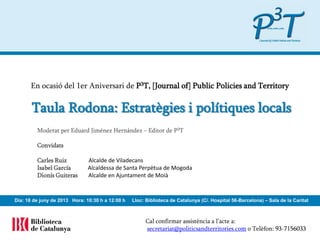 Cal confirmar assistència a l’acte a:
secretariat@politicsandterritories.com o Telèfon: 93-7156033
En ocasió del 1er Aniversari de P3T, [Journal of] Public Policies and Territory
Dia: 18 de juny de 2013 Hora: 10:00 h a 11:30 h Lloc: Biblioteca de Catalunya (C/. Hospital 56-Barcelona) – Sala de la Caritat
Taula Rodona: Estratègies i polítiques locals
Moderat per Eduard Jiménez Hernández – Editor de P3T
Convidats
Carles Ruiz Alcalde de Viladecans
Isabel García Alcaldessa de Santa Perpètua de Mogoda
Dionís Guiteras Alcalde en Ajuntament de Moià
 