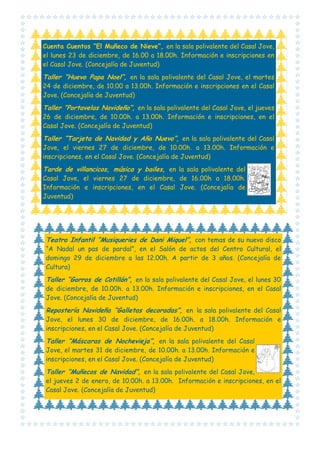 Cuenta Cuentos “El Muñeco de Nieve”, en la sala polivalente del Casal Jove,
el lunes 23 de diciembre, de 16.00 a 18.00h. Información e inscripciones en
el Casal Jove. (Concejalía de Juventud)

Taller “Huevo Papa Noel”, en la sala polivalente del Casal Jove, el martes
24 de diciembre, de 10.00 a 13.00h. Información e inscripciones en el Casal
Jove. (Concejalía de Juventud)

Taller “Portavelas Navideño”, en la sala polivalente del Casal Jove, el jueves
26 de diciembre, de 10.00h. a 13.00h. Información e inscripciones, en el
Casal Jove. (Concejalía de Juventud)

Taller “Tarjeta de Navidad y Año Nuevo”, en la sala polivalente del Casal
Jove, el viernes 27 de diciembre, de 10.00h. a 13.00h. Información e
inscripciones, en el Casal Jove. (Concejalía de Juventud)

Tarde de villancicos, música y bailes, en la sala polivalente del
Casal Jove, el viernes 27 de diciembre, de 16.00h a 18.00h.
Información e inscripciones, en el Casal Jove. (Concejalía de
Juventud)

Teatro Infantil “Musiqueries de Dani Miquel”, con temas de su nuevo disco
“A Nadal un pas de pardal”, en el Salón de actos del Centro Cultural, el
domingo 29 de diciembre a las 12.00h. A partir de 3 años. (Concejalía de
Cultura)

Taller “Gorros de Cotillón”, en la sala polivalente del Casal Jove, el lunes 30
de diciembre, de 10.00h. a 13.00h. Información e inscripciones, en el Casal
Jove. (Concejalía de Juventud)

Repostería Navideña “Galletas decoradas”, en la sala polivalente del Casal
Jove, el lunes 30 de diciembre, de 16.00h. a 18.00h. Información e
inscripciones, en el Casal Jove. (Concejalía de Juventud)

Taller “Máscaras de Nochevieja”, en la sala polivalente del Casal
Jove, el martes 31 de diciembre, de 10.00h. a 13.00h. Información e
inscripciones, en el Casal Jove. (Concejalía de Juventud)

Taller “Muñecos de Navidad”, en la sala polivalente del Casal Jove,
el jueves 2 de enero, de 10.00h. a 13.00h. Información e inscripciones, en el
Casal Jove. (Concejalía de Juventud)

 