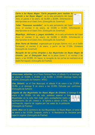 Carta a los Reyes Magos “Carta pergamino para realizar la
petición a los Reyes Magos”, en la sala polivalente del Casal
Jove, el jueves 2 de enero, de 16.00h a 18.00h. Información e
inscripciones en el Casal Jove. (Concejalía de Juventud)

Taller “Posavasos navideños”, en la sala polivalente del Casal
Jove, el viernes 3 de enero, de 10.00h a 13.00h. Información e
inscripciones en el Casal Jove. (Concejalía de Juventud)

Maquillaje, disfraces y juegos navideños, en la sala polivalente del Casal
Jove, el viernes 3 de enero, de 16.00h a 18.00h. Información e
inscripciones en el Casal Jove. (Concejalía de Juventud)

Gran fiesta de Navidad, organizada por el grupo Júniors, m.d., en el Salón
Parroquial, el viernes 3 de enero, a partir de las 17.30h. (Colabora
Concejalía de Juventud)

Recogida de las cartas dirigidas a Sus Majestades los Reyes Magos de
Oriente, por el Embajador Real, en la plaza Jaime I, el viernes 3 de
enero, a las 20.00h. (Si llueve, la recogida de las cartas se realizará en el
Salón Parroquial). (Concejalía de Fiestas)

Atracciones infantiles, en el Paseo Dolores Piera, el sábado 4 y el domingo 5
de enero de 10.00h. a 14.00h. y de 16.00h. a 20.00h (domingo hasta las
18.00h). (Concejalía de Fomento- AFIC)

Cine Infantil, en el Cine Municipal, el sábado 4 de enero a las 17.00h y
19.15h, y el domingo 5 de enero a las 12.00h. Películas por confirmar.
(Concejalía de Cultura)

Llegada de Sus Majestades los Reyes Magos de Oriente, el domingo 5 de
enero a las 19.00h. Un año más, podemos esperar a Sus
Majestades en la calle San José, para acompañarlos hasta el
Ayuntamiento. De allí, iremos a la Iglesia a adorar al Niño. A
continuación, reparto de regalos por las casas de la población.
(Concejalía de Fiestas)

Santa Misa con la asistencia de Sus Majestades los Reyes Magos, el lunes 6
de enero a las 12.00h. Después, visita a
repartir regalos. (Concejalía de Fiestas)

la Residencia de Ancianos para

 