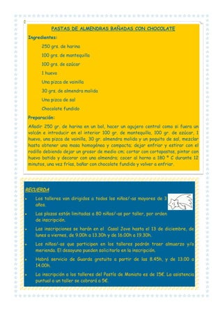 PASTAS DE ALMENDRAS BAÑADAS CON CHOCOLATE
Ingredientes:
250 grs. de harina
100 grs. de mantequilla
100 grs. de azúcar
1 huevo
Una pizca de vainilla
30 grs. de almendra molida
Una pizca de sal
Chocolate fundido
Preparación:
Añadir 250 gr. de harina en un bol, hacer un agujero central como si fuera un
volcán e introducir en el interior 100 gr. de mantequilla, 100 gr. de azúcar, 1
huevo, una pizca de vainilla, 30 gr. almendra molida y un poquito de sal, mezclar
hasta obtener una masa homogénea y compacta; dejar enfriar y estirar con el
rodillo debiendo dejar un grosor de medio cm; cortar con cortapastas, pintar con
huevo batido y decorar con una almendra; cocer al horno a 180 º C durante 12
minutos, una vez frías, bañar con chocolate fundido y volver a enfriar.

RECUERDA
•

Los talleres van dirigidos a todos los niños/-as mayores de 3
años.

•

Las plazas están limitadas a 80 niños/-as por taller, por orden
de inscripción.

•

Las inscripciones se harán en el Casal Jove hasta el 13 de diciembre, de
lunes a viernes, de 9.00h a 13.30h y de 16.00h a 19.30h.

•

Los niños/-as que participen en los talleres podrán traer almuerzo y/o
merienda. El desayuno pueden solicitarlo en la inscripción.

•

Habrá servicio de Guarda gratuito a partir de las 8.45h, y de 13.00 a
14.00h.

•

La inscripción a los talleres del Pastís de Moniato es de 15€. La asistencia
puntual a un taller se cobrará a 5€.

 