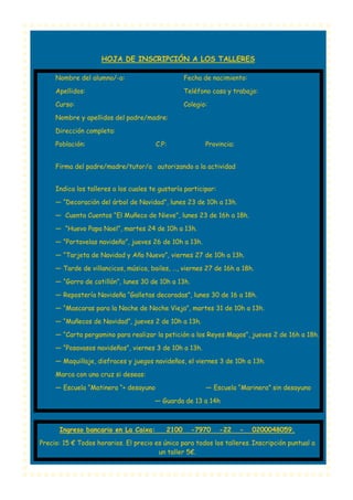 HOJA DE INSCRIPCIÓN A LOS TALLERES
Nombre del alumno/-a:

Fecha de nacimiento:

Apellidos:

Teléfono casa y trabajo:

Curso:

Colegio:

Nombre y apellidos del padre/madre:
Dirección completa:
Población:

C.P:

Provincia:

Firma del padre/madre/tutor/a autorizando a la actividad
Indica los talleres a los cuales te gustaría participar:
— “Decoración del árbol de Navidad”, lunes 23 de 10h a 13h.
— Cuenta Cuentos “El Muñeco de Nieve”, lunes 23 de 16h a 18h.
— “Huevo Papa Noel”, martes 24 de 10h a 13h.
— “Portavelas navideño”, jueves 26 de 10h a 13h.
— “Tarjeta de Navidad y Año Nuevo”, viernes 27 de 10h a 13h.
— Tarde de villancicos, música, bailes, …, viernes 27 de 16h a 18h.
— “Gorro de cotillón”, lunes 30 de 10h a 13h.
— Repostería Navideña “Galletas decoradas”, lunes 30 de 16 a 18h.
— “Mascaras para la Noche de Noche Vieja”, martes 31 de 10h a 13h.
— “Muñecos de Navidad”, jueves 2 de 10h a 13h.
— “Carta pergamino para realizar la petición a los Reyes Magos”, jueves 2 de 16h a 18h.
— “Posavasos navideños”, viernes 3 de 10h a 13h.
— Maquillaje, disfraces y juegos navideños, el viernes 3 de 10h a 13h.
Marca con una cruz si deseas:
— Escuela “Matinera “+ desayuno

— Escuela “Marinera” sin desayuno

— Guarda de 13 a 14h

Ingreso bancario en La Caixa:

2100

-7970

-22

-

0200048059.

Precio: 15 € Todos horarios. El precio es único para todos los talleres. Inscripción puntual a
un taller 5€.

 