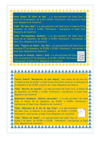 Conta Contes “El Ninot de Neu”, a la sala polivalent del Casal Jove, el
dilluns 23 de desembre, de 16.00 a 18.00h. Informació i inscripcions al Casal
Jove. (Regidoria de Joventut)

Taller “Ou Pare Noel”, a la sala polivalent del Casal Jove, el dimarts 24 de
desembre, de 10.00 a 13.00h. Informació i inscripcions al Casal Jove.
(Regidoria de Joventut)

Taller “Portaespelmes Nadalenc”, a la sala polivalent del Casal Jove, el
dijous 26 de desembre, de 10.00h. a 13.00h. Informació i inscripcions, al
Casal Jove. (Regidoria de Joventut)

Taller “Targeta de Nadal i Any Nou”, a la sala polivalent del Casal Jove, el
divendres 27 de desembre, de 10.00h. a 13.00h. Informació i inscripcions, al
Casal Jove. (Regidoria de Joventut)

Vesprada de Nadales, música i balls, a la sala polivalent del Casal
Jove, el divendres 27 de desembre, de 16.00h a 18.00h. Informació
i inscripcions, al Casal Jove. (Regidoria de Joventut)

Teatre Infantil “Musiqueries de Dani Miquel”, amb temes del seu nou disc
“A Nadal un pas de pardal”, al Saló d’actes del Centre Cultural, el diumenge 29
de desembre a les 12.00h. A partir de 3 anys. (Regidoria de Cultura)

Taller “Barrets de revetlla”, a la sala polivalent del Casal Jove, el dilluns 30
de desembre, de 10.00h. a 13.00h. Informació i inscripcions, al Casal Jove.
(Regidoria de Joventut)

Rebosteria Nadalenca “Galetes decorades”, a la sala polivalent del Casal
Jove, el dilluns 30 de desembre, de 16.00h. a 18.00h. Informació i
inscripcions, al Casal Jove. (Regidoria de Joventut)

Taller “Màscares de la Nit de Cap d’Any”, a la sala polivalent
del Casal Jove, el dimarts 31 de desembre, de 10.00h. a 13.00h.
Informació i inscripcions, al Casal Jove. (Regidoria de Joventut)

Taller “Ninots de Nadal”, a la sala polivalent del Casal Jove, el
dijous 2 de gener, de 10.00h. a 13.00h. Informació i inscripcions, al Casal
Jove. (Regidoria de Joventut)

 