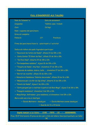 FULL D’INSCRIPCIÓ ALS TALLERS
Nom de l’alumne/-a:

Data de naixement:

Congnoms:

Telèfon casa i treball:

Curs:

Col·legi:

Nom i cognoms del pare/mare:
Direcció completa:
Població:

C.P:

Província:

Firma del pare/mare/tutor/a autoritzant a l’ activitat
Indica els tallers als quals t’agradaria participar:
— “Decoració de l’arbre de Nadal”, dilluns 23 de 10h a 13h.
— Conta Contes “El Ninot de Neu”, dilluns 23 de 16h a 18h.
— “Ou Pare Noel”, dimarts 24 de 10h a 13h.
— “Portaespelmes nadalenc”, dijous 26 de 10h a 13h.
— “Targeta de Nadal i Any Nou”, divendres 27 de 10h a 13h.
— Vesprada de nadales, música, balls, …, divendres 27 de 16h a 18h.
— “Barret de revetlla”, dilluns 30 de 10h a 13h.
— Rebosteria Nadalenca “Galetes decorades”, dilluns 30 de 16 a 18h.
— “Màscares per a la Nit de Cap d’Any”, dimarts 31 de 10h a 13h.
— “Ninots de Nadal”, dijous 2 de 10h a 13h.
— “Carta pergamí per a realitzar la petició als Reis Mags”, dijous 2 de 16h a 18h.
— “Posagots nadalencs”, divendres 3 de 10h a 13h.
— Maquillatge, disfresses i jocs nadalencs, el divendres 3 de 10h a 13h.
Marca amb una creu si desitges:
— Escola Matinera + desdejuni

— Escola Matinera sense desdejuni

— Guarda de 13 a 14 hores

Ingrés bancari a La Caixa:

2100

-7970

-22

-

0200048059.

Preu: 15 € Tots horaris. El preu es únic per a tots els tallers. Inscripció puntual a un taller
5€.

 