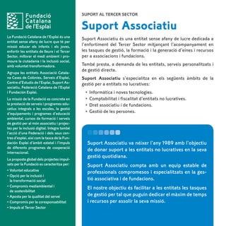 Suport al Tercer Sector


                                              Suport Associatiu
La Fundació Catalana de l’Esplai és una
                                              Suport Associatiu és una entitat sense afany de lucre dedicada a
entitat sense afany de lucre que té per
missió educar els infants i els joves,        l’enfortiment del Tercer Sector mitjançant l’acompanyament en
enfortir les entitats de lleure i el Tercer   les tasques de gestió, la formació i la generació d’eines i recursos
Sector, millorar el medi ambient i pro-       per a associacions i fundacions.
moure la ciutadania i la inclusió social,
amb voluntat transformadora.                  També presta, a demanda de les entitats, serveis personalitzats i
                                              de gestió directa.
Agrupa les entitats Associació Catala-
na Cases de Colònies, Serveis d’Esplai,       Suport Associatiu s’especialitza en els següents àmbits de la
Centre d’Estudis de l’Esplai, Suport As-      gestió per a entitats no lucratives:
sociatiu, Federació Catalana de l’Esplai
i Fundación Esplai.                            •	 Informàtica i noves tecnologies.
La missió de la Fundació es concreta en        •	 Comptabilitat i fiscalitat d’entitats no lucratives.
la prestació de serveis i programes edu-       •	 Dret associatiu i de fundacions.
catius integrals a les escoles, la gestió
d’equipaments i programes d’educació           •	 Gestió de les persones.
ambiental, cursos de formació i serveis
de gestió per al món associatiu i projec-
tes per la inclusió digital. Integra també
l’acció d’una Federació i dels seus cen-
tres d’esplai, així com la tasca de la Fun-
dación Esplai d’àmbit estatal i l’impuls        Suport Associatiu va néixer l’any 1989 amb l’objectiu
de diferents programes de cooperació
internacional.
                                                de donar suport a les entitats no lucratives en la seva
                                                gestió quotidiana.
La proposta global dels projectes impul-
sats per la Fundació es caracteritza per:       Suport Associatiu compta amb un equip estable de
•	Voluntat educativa
                                                professionals compromesos i especialitzats en la ges-
•	Opció per la inclusió i
	 la transformació social                       tió associativa i de fundacions.
•	Compromís mediambiental i
                                                El nostre objectiu és facilitar a les entitats les tasques
	 de sostenibilitat
•	Aposta per la qualitat del servei             de gestió per tal que puguin dedicar el màxim de temps
•	Compromís per la coresponsabilitat            i recursos per assolir la seva missió.
•	Impuls al Tercer Sector
 