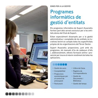 Eines per a la gestió


    Programes
    informàtics de
    gestió d’entitats
    Els programes informàtics de Suport Associatiu
    formen part dels serveis exclusius per a les enti-
    tats sòcies del Club de Suport.
    Estan especialment dissenyats per a la gestió
    administrativa i comptable de les entitats no lu-
    cratives tenint en compte totes les especificitats
    pròpies de les organitzacions del Tercer Sector.
    Suport Associatiu proporciona, junt amb els
    programes, els manuals d’ús de cadascun d’ells
    i, addicionalment, ofereix formació online i pre-
    sencial per treure el màxim rendiment de totes les
    aplicacions.



      •	 Gestió de socis     •	 Llibre de Caixa
      •	 Comptabilitat       •	 Registre de
      •	 Projeccions            Correspondència
         econòmiques per     •	 Gestió de
         al control de          Documents i
         pressupost             Biblioteca
      •	 Facturació          •	 Gestió del temps




4
 