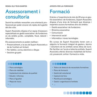 Resol els teus dubtes                                  Aposta per la formació


Assessorament i                                        Formació
consultoria                                            Gràcies a l’experiència de més de 20 anys en ges-
                                                       tió associativa i de fundacions, Suport Associatiu
Sovint les entitats necessiten una orientació pro-     disposa d’una àrea de formació que dissenya i
fessional per poder encarar els reptes de la gestió    imparteix accions formatives dins els àmbits:
del dia a dia.                                         •	 Gestió associativa i de fundacions
Suport Associatiu disposa d’un equip d’assessors       •	 Dinàmica associativa
especialitzats en gestió associativa i de fundacions   •	 Comunicació
en els àmbits jurídic, comptable, fiscal, laboral i    •	 Intervenció social
informàtic.                                            •	 Informàtica i noves tecnologies
Els assessoraments es poden realitzar:                 Els cursos de Suport Associatiu tenen com a
•	 Presencialment, a la seu de Suport Associatiu o     objectiu la formació integral de gestors, tècnics
   bé de l’entitat sol·licitant                        i voluntaris de les entitats sense afany de lucre.
•	 Per telèfon, correu electrònic o Skype              Per facilitar-ne l’accés a totes les entitats, Suport
•	 Sessions grupals                                    Associatiu ofereix diverses modalitats de forma-
                                                       ció: presencial, online i formació a mida.




   •	 Plans estratègics                                   •	 Tallers de detecció de necessitats formatives
   •	 Plans de viabilitat                                 •	 Plans de formació
   •	 Implantació de sistemes de qualitat                 •	 Gestió del voluntariat
   •	 Estudis i informes                                  •	 Captació de fons
   •	 Plans d’igualtat                                    •	 Planificació estratègica
   •	 Mapa de riscos                                      •	 Gestió i organització d’entitats
   •	 ...                                                 •	 ...



                                                                                                             5
 