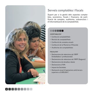 Serveis comptables i fiscals
    Suport per a la gestió dels aspectes compta-
    bles, econòmics, fiscals i financers, de justi-
    ficació de comptes, auditories, subvencions i
    d’informatització de la comptabilitat.




      comptabilitat
      •	 Confecció comptabilitats
      •	 Revisió de comptabilitats
      •	 Confecció de comptes anuals
      •	 Confecció de la Memòria d’Hisenda
      •	 Auditories de comptabilitats

      fiscalitat
      •	 Declaracions de retencions de l’IRPF
         (treballadors i professionals)
      •	 Declaracions de retencions de l’IRPF (lloguers)
      •	 Declaracions de donatius rebuts
      •	 Declaracions d’IVA
      •	 Impost de Societats
      •	 Declaració anual d’operacions amb tercers
         superiors a 3.005,06 €




8
 