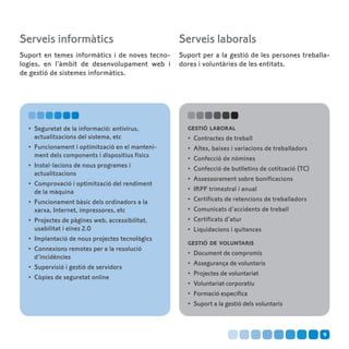 Serveis informàtics                               Serveis laborals
Suport en temes informàtics i de noves tecno-     Suport per a la gestió de les persones treballa-
logies, en l’àmbit de desenvolupament web i       dores i voluntàries de les entitats.
de gestió de sistemes informàtics.




  •	 Seguretat de la informació: antivirus,         gestió laboral
     actualitzacions del sistema, etc               •	 Contractes de treball
  •	 Funcionament i optimització en el manteni-     •	 Altes, baixes i variacions de treballadors
     ment dels components i dispositius físics      •	 Confecció de nòmines
  •	 Instal·lacions de nous programes i             •	 Confecció de butlletins de cotització (TC)
     actualitzacions
                                                    •	 Assessorament sobre bonificacions
  •	 Comprovació i optimització del rendiment
     de la màquina                                  •	 IRPF trimestral i anual
  •	 Funcionament bàsic dels ordinadors a la        •	 Certificats de retencions de treballadors
     xarxa, Internet, impressores, etc              •	 Comunicats d’accidents de treball
  •	 Projectes de pàgines web, accessibilitat,      •	 Certificats d’atur
     usabilitat i eines 2.0                         •	 Liquidacions i quitances
  •	 Implantació de nous projectes tecnològics
                                                    gestió de voluntaris
  •	 Connexions remotes per a la resolució
                                                    •	 Document de compromís
     d’incidències
                                                    •	 Assegurança de voluntaris
  •	 Supervisió i gestió de servidors
                                                    •	 Projectes de voluntariat
  •	 Còpies de seguretat online
                                                    •	 Voluntariat corporatiu
                                                    •	 Formació específica
                                                    •	 Suport a la gestió dels voluntaris



                                                                                                    9
 