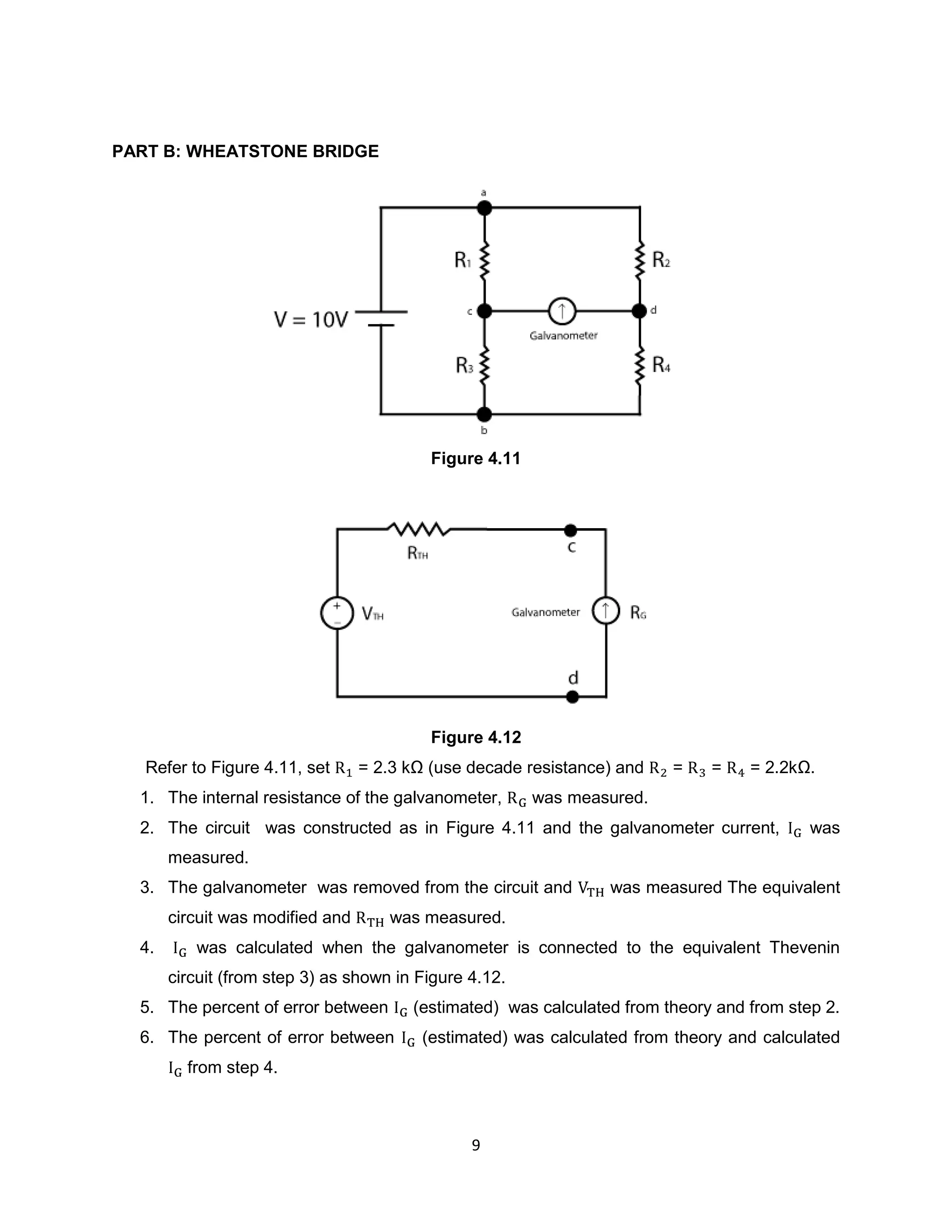 PART B: WHEATSTONE BRIDGE




                                           Figure 4.11




                                           Figure 4.12
   Refer to Figure 4.11, set      = 2.3 kΩ (use decade resistance) and   =    =    = 2.2kΩ.
  1. The internal resistance of the galvanometer,        was measured.
  2. The circuit was constructed as in Figure 4.11 and the galvanometer current,           was
       measured.
  3. The galvanometer was removed from the circuit and           was measured The equivalent
       circuit was modified and      was measured.
  4.      was calculated when the galvanometer is connected to the equivalent Thevenin
       circuit (from step 3) as shown in Figure 4.12.
  5. The percent of error between       (estimated) was calculated from theory and from step 2.
  6. The percent of error between         (estimated) was calculated from theory and calculated
         from step 4.



                                                9
 