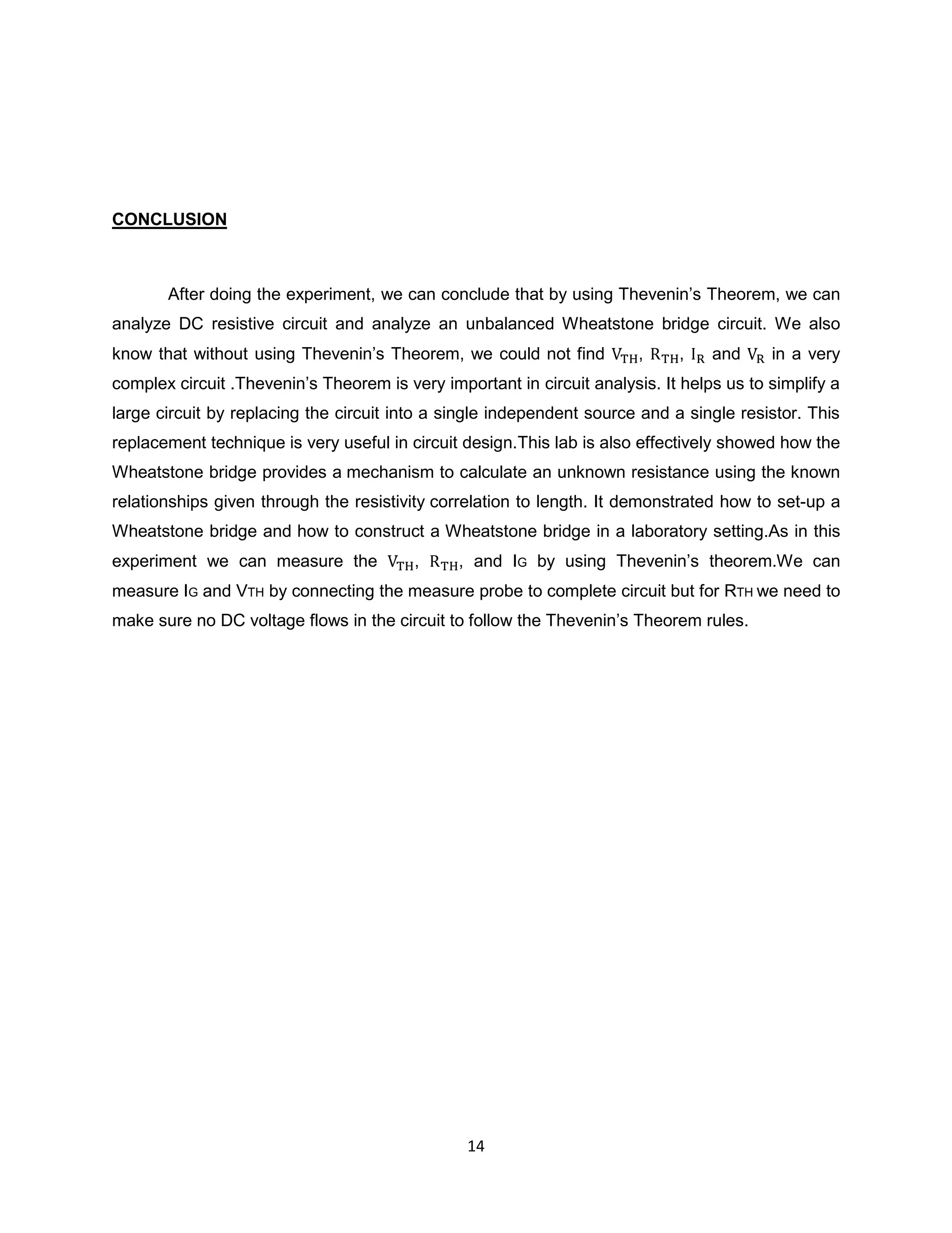 CONCLUSION



       After doing the experiment, we can conclude that by using Thevenin‟s Theorem, we can
analyze DC resistive circuit and analyze an unbalanced Wheatstone bridge circuit. We also
know that without using Thevenin‟s Theorem, we could not find           ,    ,    and     in a very
complex circuit .Thevenin‟s Theorem is very important in circuit analysis. It helps us to simplify a
large circuit by replacing the circuit into a single independent source and a single resistor. This
replacement technique is very useful in circuit design.This lab is also effectively showed how the
Wheatstone bridge provides a mechanism to calculate an unknown resistance using the known
relationships given through the resistivity correlation to length. It demonstrated how to set-up a
Wheatstone bridge and how to construct a Wheatstone bridge in a laboratory setting.As in this
experiment we can measure the            ,     , and IG by using Thevenin‟s theorem.We can
measure IG and VTH by connecting the measure probe to complete circuit but for RTH we need to
make sure no DC voltage flows in the circuit to follow the Thevenin‟s Theorem rules.




                                                14
 