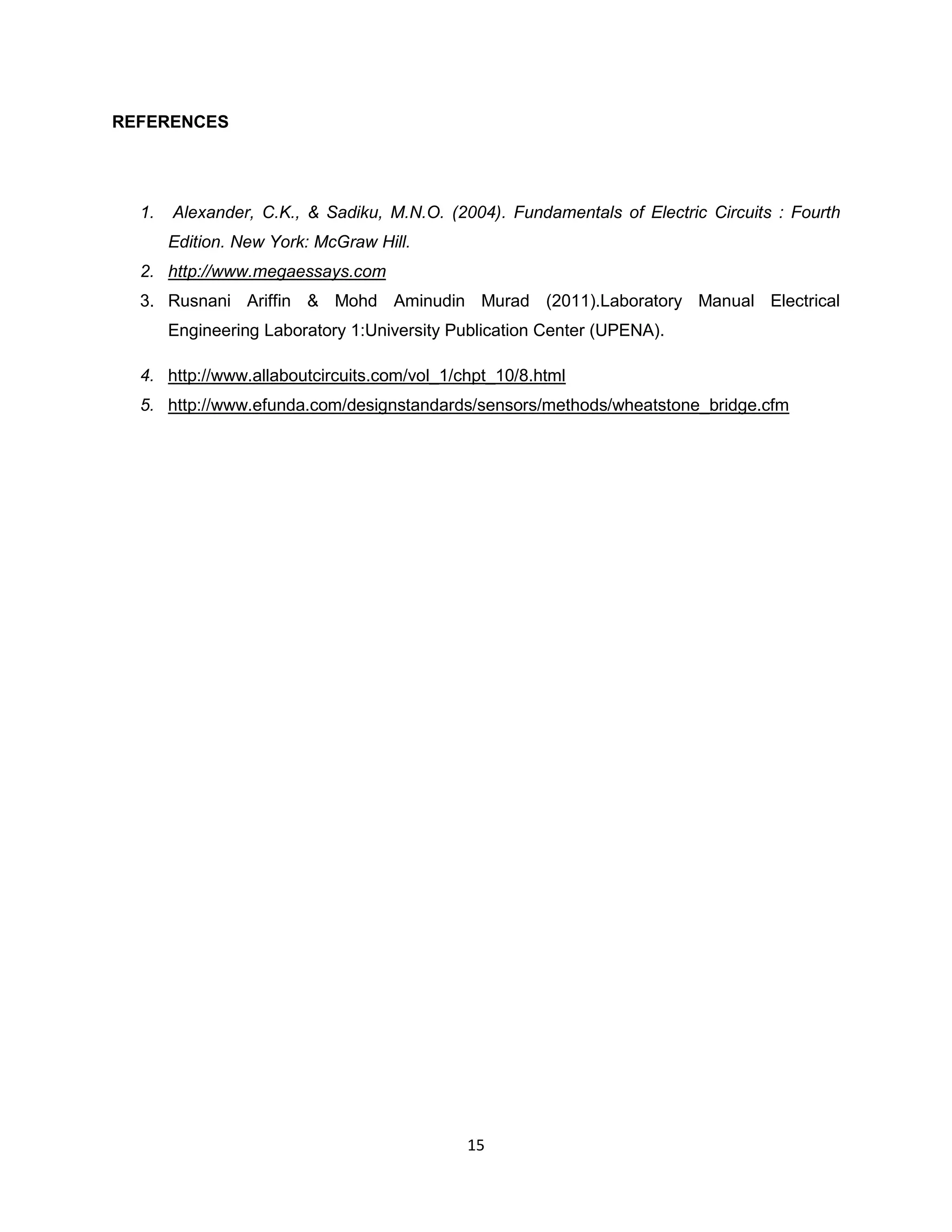 REFERENCES




  1.   Alexander, C.K., & Sadiku, M.N.O. (2004). Fundamentals of Electric Circuits : Fourth
       Edition. New York: McGraw Hill.
  2. http://www.megaessays.com
  3. Rusnani Ariffin & Mohd Aminudin Murad (2011).Laboratory Manual Electrical
       Engineering Laboratory 1:University Publication Center (UPENA).

  4. http://www.allaboutcircuits.com/vol_1/chpt_10/8.html
  5. http://www.efunda.com/designstandards/sensors/methods/wheatstone_bridge.cfm




                                            15
 