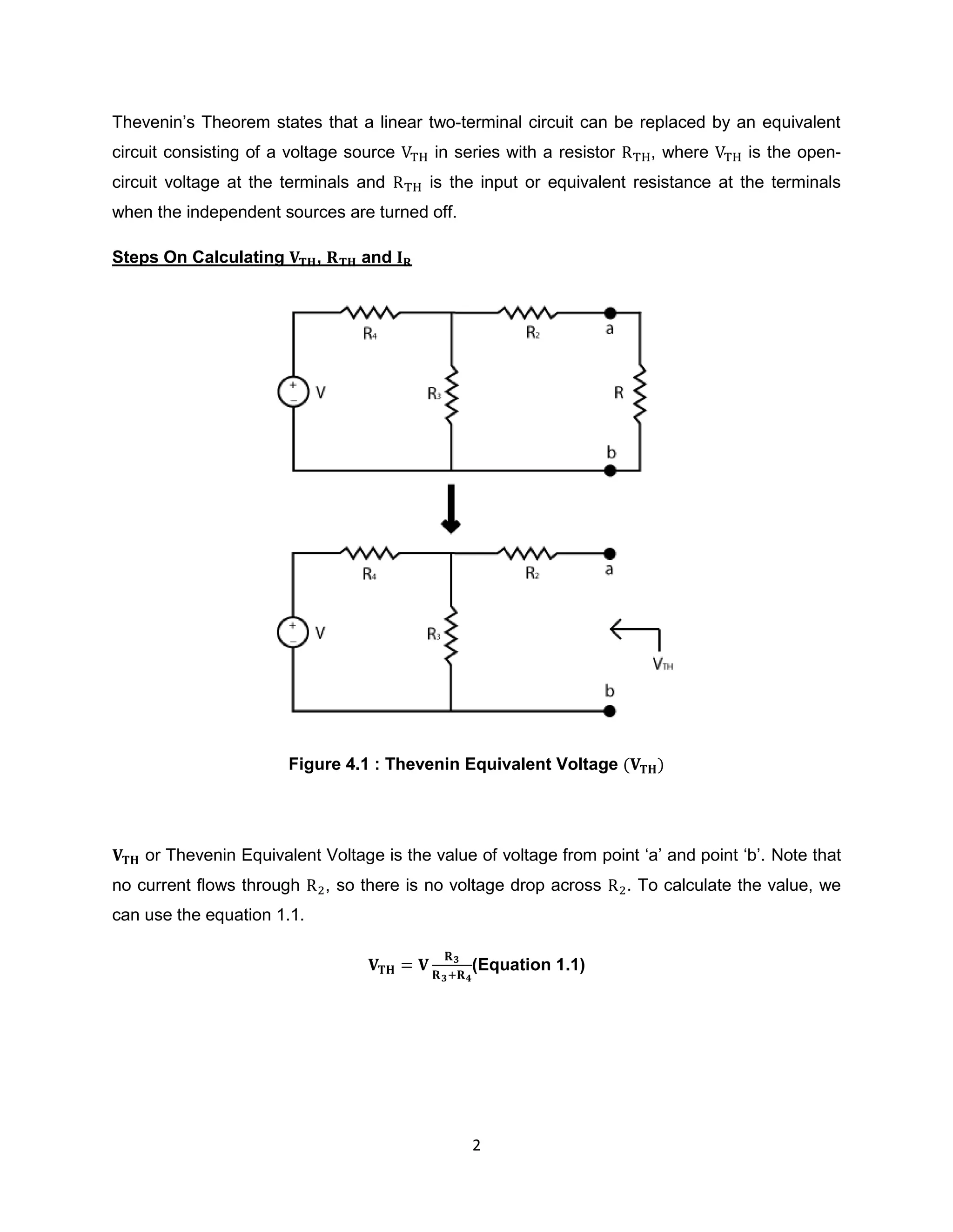 Thevenin‟s Theorem states that a linear two-terminal circuit can be replaced by an equivalent
circuit consisting of a voltage source        in series with a resistor      , where     is the open-
circuit voltage at the terminals and         is the input or equivalent resistance at the terminals
when the independent sources are turned off.

Steps On Calculating        ,       and




                       Figure 4.1 : Thevenin Equivalent Voltage




    or Thevenin Equivalent Voltage is the value of voltage from point „a‟ and point „b‟. Note that
no current flows through        , so there is no voltage drop across      . To calculate the value, we
can use the equation 1.1.

                                                   (Equation 1.1)




                                                   2
 