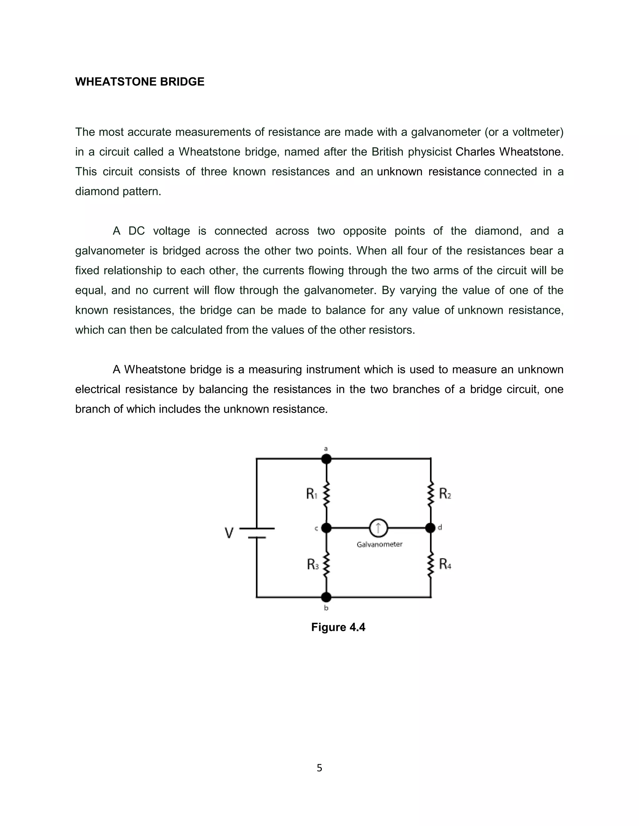 WHEATSTONE BRIDGE



The most accurate measurements of resistance are made with a galvanometer (or a voltmeter)
in a circuit called a Wheatstone bridge, named after the British physicist Charles Wheatstone.
This circuit consists of three known resistances and an unknown resistance connected in a
diamond pattern.


       A DC voltage is connected across two opposite points of the diamond, and a
galvanometer is bridged across the other two points. When all four of the resistances bear a
fixed relationship to each other, the currents flowing through the two arms of the circuit will be
equal, and no current will flow through the galvanometer. By varying the value of one of the
known resistances, the bridge can be made to balance for any value of unknown resistance,
which can then be calculated from the values of the other resistors.


       A Wheatstone bridge is a measuring instrument which is used to measure an unknown
electrical resistance by balancing the resistances in the two branches of a bridge circuit, one
branch of which includes the unknown resistance.




                                               Figure 4.4




                                                5
 