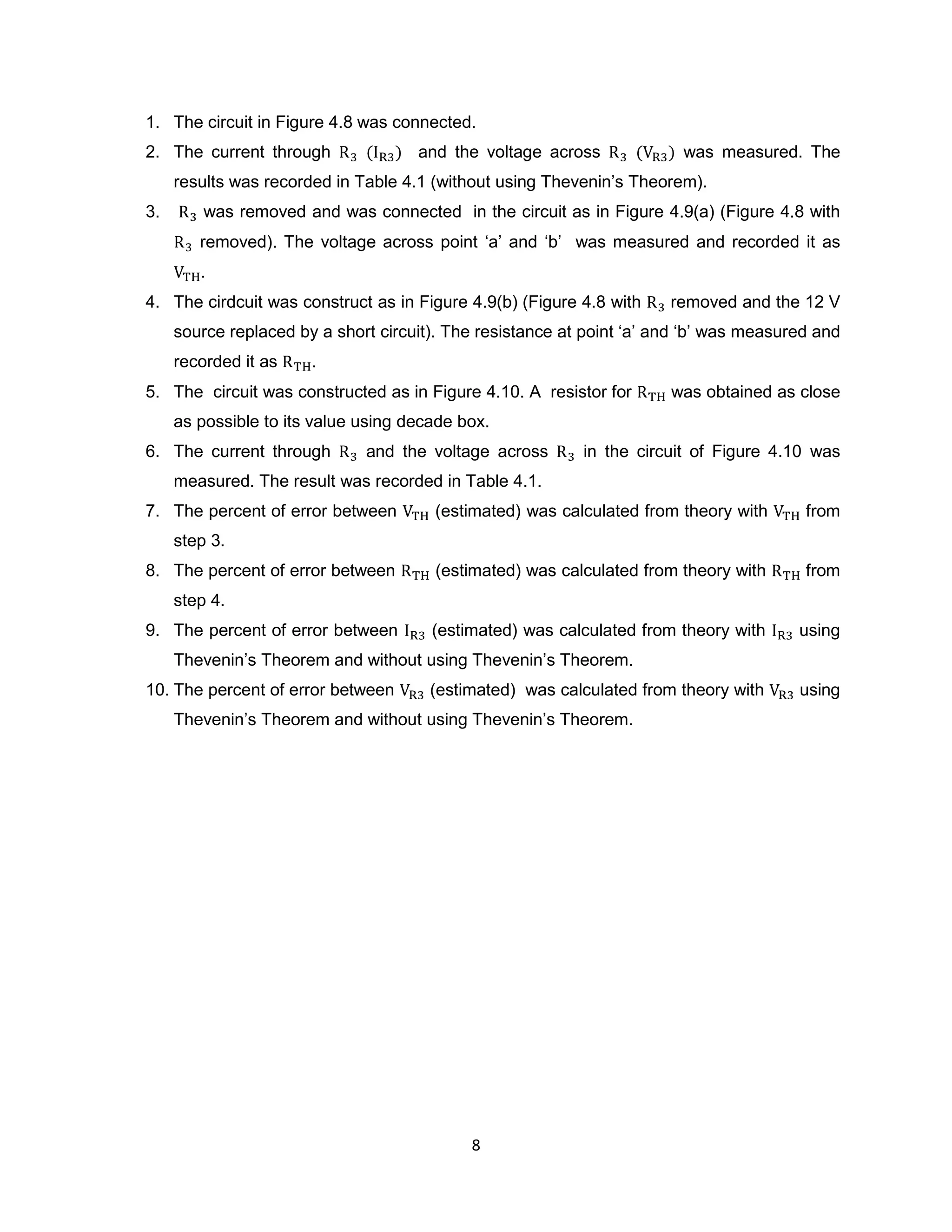 1. The circuit in Figure 4.8 was connected.
2. The current through               and the voltage across              was measured. The
     results was recorded in Table 4.1 (without using Thevenin‟s Theorem).
3.       was removed and was connected in the circuit as in Figure 4.9(a) (Figure 4.8 with
        removed). The voltage across point „a‟ and „b‟ was measured and recorded it as
        .
4. The cirdcuit was construct as in Figure 4.9(b) (Figure 4.8 with     removed and the 12 V
     source replaced by a short circuit). The resistance at point „a‟ and „b‟ was measured and
     recorded it as    .
5. The circuit was constructed as in Figure 4.10. A resistor for       was obtained as close
     as possible to its value using decade box.
6. The current through        and the voltage across       in the circuit of Figure 4.10 was
     measured. The result was recorded in Table 4.1.
7. The percent of error between        (estimated) was calculated from theory with       from
     step 3.
8. The percent of error between        (estimated) was calculated from theory with       from
     step 4.
9. The percent of error between        (estimated) was calculated from theory with      using
     Thevenin‟s Theorem and without using Thevenin‟s Theorem.
10. The percent of error between       (estimated) was calculated from theory with      using
     Thevenin‟s Theorem and without using Thevenin‟s Theorem.




                                            8
 