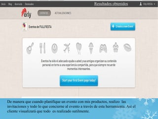 Resultados obtenidos




De manera que cuando planifique un evento con mis productos, realizo las
invitaciones y todo lo que concierne al evento a través de esta herramienta. Así el
cliente visualizará que todo es realizado sutilmente.
 