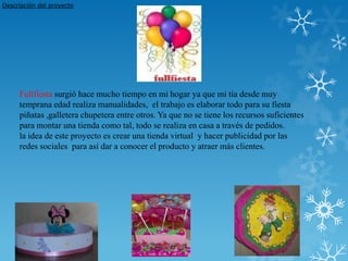 Descripción del proyecto




     Fullfiesta surgió hace mucho tiempo en mi hogar ya que mi tía desde muy
     temprana edad realiza manualidades, el trabajo es elaborar todo para su fiesta
     piñatas ,galletera chupetera entre otros. Ya que no se tiene los recursos suficientes
     para montar una tienda como tal, todo se realiza en casa a través de pedidos.
     la idea de este proyecto es crear una tienda virtual y hacer publicidad por las
     redes sociales para así dar a conocer el producto y atraer más clientes.
 