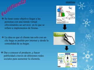 objetivos




 Se tiene como objetivo llegar a las
  personas con una tienda virtual
  ofreciéndoles un servicio en lo que se
  refiere a implementos de fiestas.


 La idea es que el cliente tan solo con un
  clic haga su pedido por internet y desde la
  comodidad de su hogar.


 Dar a conocer el producto ,y hacer
  publicidad a través de diferentes redes
  sociales para aumentar la clientela.
 