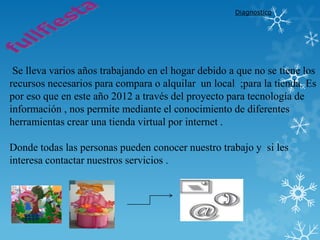 Diagnostico




 Se lleva varios años trabajando en el hogar debido a que no se tiene los
recursos necesarios para compara o alquilar un local ;para la tienda. Es
por eso que en este año 2012 a través del proyecto para tecnología de
información , nos permite mediante el conocimiento de diferentes
herramientas crear una tienda virtual por internet .

Donde todas las personas pueden conocer nuestro trabajo y si les
interesa contactar nuestros servicios .
 