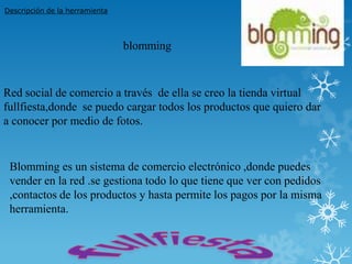 Descripción de la herramienta




                                blomming



Red social de comercio a través de ella se creo la tienda virtual
fullfiesta,donde se puedo cargar todos los productos que quiero dar
a conocer por medio de fotos.


 Blomming es un sistema de comercio electrónico ,donde puedes
 vender en la red .se gestiona todo lo que tiene que ver con pedidos
 ,contactos de los productos y hasta permite los pagos por la misma
 herramienta.
 