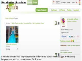 Resultados obtenidos




Con esta herramienta logre crear mi tienda virtual donde muestro mis productos y
las personas pueden contactarnos fácilmente.
 