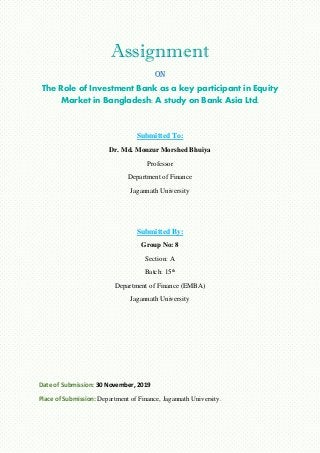 Assignment
On
The Role of Investment Bank as a key participant in Equity
Market in Bangladesh: A study on Bank Asia Ltd.
Submitted To:
Dr. Md. Monzur Morshed Bhuiya
Professor
Department of Finance
Jagannath University
Submitted By:
Group No: 8
Section: A
Batch: 15th
Department of Finance (EMBA)
Jagannath University
Date of Submission: 30 November, 2019
Place of Submission: Department of Finance, Jagannath University.
 