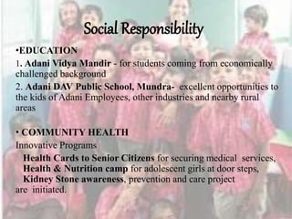 Social Responsibility
•EDUCATION
1. Adani Vidya Mandir - for students coming from economically
challenged background
2. Adani DAV Public School, Mundra- excellent opportunities to
the kids of Adani Employees, other industries and nearby rural
areas
• COMMUNITY HEALTH
Innovative Programs
Health Cards to Senior Citizens for securing medical services,
Health & Nutrition camp for adolescent girls at door steps,
Kidney Stone awareness, prevention and care project
are initiated.
 