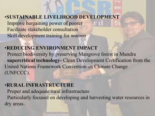 •SUSTAINABLE LIVELIHOOD DEVELOPMENT
Improve bargaining power of poorer
Facilitate stakeholder consultation
Skill development training for women
•REDUCING ENVIRONMENT IMPACT
Protect biodiversity by preserving Mangrove forest in Mundra
supercritical technology- Clean Development Certification from the
United Nations Framework Convention on Climate Change
(UNFCCC).
•RURAL INFRASTRUCTURE
Proper and adequate rural infrastructure
Particularly focused on developing and harvesting water resources in
dry areas.
 