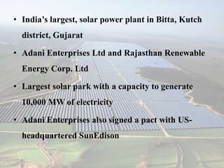 • India’s largest, solar power plant in Bitta, Kutch
district, Gujarat
• Adani Enterprises Ltd and Rajasthan Renewable
Energy Corp. Ltd
• Largest solar park with a capacity to generate
10,000 MW of electricity
• Adani Enterprises also signed a pact with US-
headquartered SunEdison
 