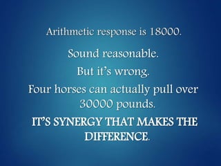 Arithmetic response is 18000.
Sound reasonable.
But it’s wrong.
Four horses can actually pull over
30000 pounds.
IT’S SYNERGY THAT MAKES THE
DIFFERENCE.
 