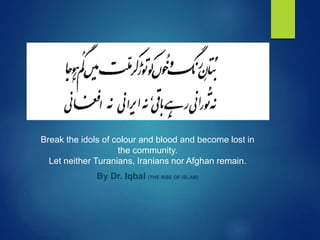 Break the idols of colour and blood and become lost in
the community.
Let neither Turanians, Iranians nor Afghan remain.
By Dr. Iqbal (THE RISE OF ISLAM)
 