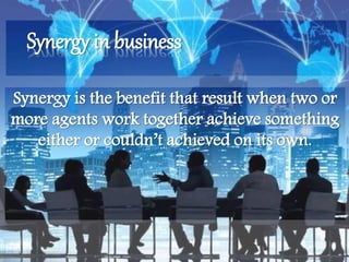 Synergy in business
Synergy is the benefit that result when two or
more agents work together achieve something
either or couldn’t achieved on its own.
 