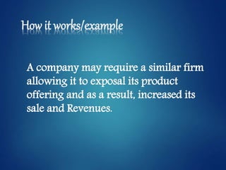 How it works/example
A company may require a similar firm
allowing it to exposal its product
offering and as a result, increased its
sale and Revenues.
 
