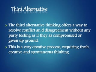 Third Alternative
 The third alternative thinking offers a way to
resolve conflict an d disagreement without any
party feeling as if they as compromised or
given up ground.
 This is a very creative process, requiring fresh,
creative and spontaneous thinking.
 