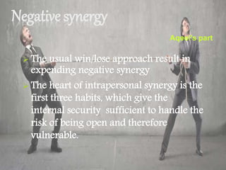 Negative synergy
 The usual win/lose approach result in
expending negative synergy
 The heart of intrapersonal synergy is the
first three habits, which give the
internal security sufficient to handle the
risk of being open and therefore
vulnerable.
Aqeel’s part
 