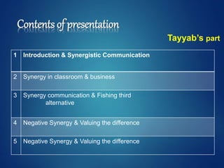 Contents of presentation
1 Introduction & Synergistic Communication
2 Synergy in classroom & business
3 Synergy communication & Fishing third
alternative
4 Negative Synergy & Valuing the difference
5 Negative Synergy & Valuing the difference
Tayyab’s part
 