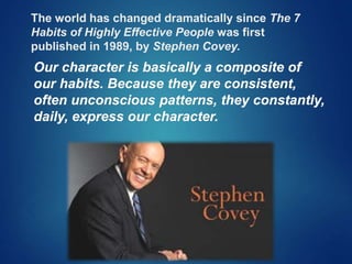 The world has changed dramatically since The 7
Habits of Highly Effective People was first
published in 1989, by Stephen Covey.
Our character is basically a composite of
our habits. Because they are consistent,
often unconscious patterns, they constantly,
daily, express our character.
 