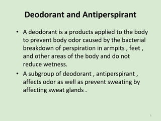 Deodorant and Antiperspirant
• A deodorant is a products applied to the body
to prevent body odor caused by the bacterial
...