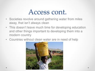 Access cont.
• Societies revolve around gathering water from miles
away, that isn’t always clean
• This doesn’t leave much time for developing education
and other things important to developing them into a
modern country
• Countries without clean water are in need of help
 