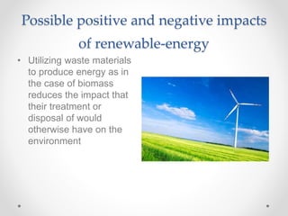 Possible positive and negative impacts
of renewable-energy
• Utilizing waste materials
to produce energy as in
the case of biomass
reduces the impact that
their treatment or
disposal of would
otherwise have on the
environment
 