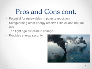 Pros and Cons cont.
• Potential for renewables in poverty reduction
• Safeguarding other energy reserves like oil and natural
gas
• The fight against climate change
• Provides energy security.
 