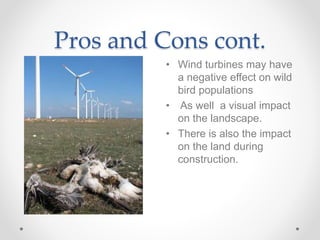 Pros and Cons cont.
• Wind turbines may have
a negative effect on wild
bird populations
• As well a visual impact
on the landscape.
• There is also the impact
on the land during
construction.
 