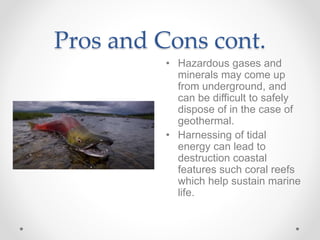 Pros and Cons cont.
• Hazardous gases and
minerals may come up
from underground, and
can be difficult to safely
dispose of in the case of
geothermal.
• Harnessing of tidal
energy can lead to
destruction coastal
features such coral reefs
which help sustain marine
life.
 