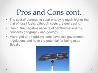 Pros and Cons cont.
• The cost of generating solar energy is much higher than
that of fossil fuels, although costs are decreasing.
• One of the negative aspects of geothermal energy
concerns geography and geology
• Micro grid or off-grid systems have less government
regulations and have the potential for being used
illegally
 