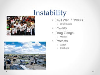Instability
• Civil War in 1980’s
o 80,000 dead
• Poverty
• Drug Gangs
o Maaras
• Protests
o Water
o Elections
 