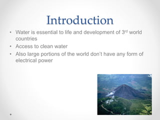 Introduction
• Water is essential to life and development of 3rd world
countries
• Access to clean water
• Also large portions of the world don’t have any form of
electrical power
 