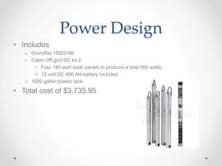 Power Design
• Includes
o Grundfos 15SQ180
o Cabin Off-grid DC kit 2
• Four 140 watt solar panels to produce a total 560 watts.
• 12 volt DC 400 AH battery included
o 1000 gallon plastic tank
• Total cost of $3,735.95
 