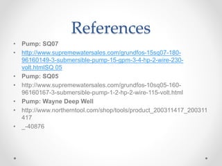 References
• Pump: SQ07
• http://www.supremewatersales.com/grundfos-15sq07-180-
96160149-3-submersible-pump-15-gpm-3-4-hp-2-wire-230-
volt.htmlSQ 05
• Pump: SQ05
• http://www.supremewatersales.com/grundfos-10sq05-160-
96160167-3-submersible-pump-1-2-hp-2-wire-115-volt.html
• Pump: Wayne Deep Well
• http://www.northerntool.com/shop/tools/product_200311417_200311
417
• _-40876
 