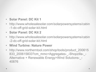 • Solar Panel: DC Kit 1
• http://www.wholesalesolar.com/solarpowersystems/cabin
-1-dc-off-grid-solar-kit.html
• Solar Panel: DC Kit 2
• http://www.wholesalesolar.com/solarpowersystems/cabin
-2-dc-off-grid-solar-kit.html
• Wind Turbine: Nature Power
• http://www.northerntool.com/shop/tools/product_200615
833_200615833?cm_mmc=Aggregates-_-Shopzilla-_-
Alternative + Renewable Energy>Wind Solutions-_-
40876
 